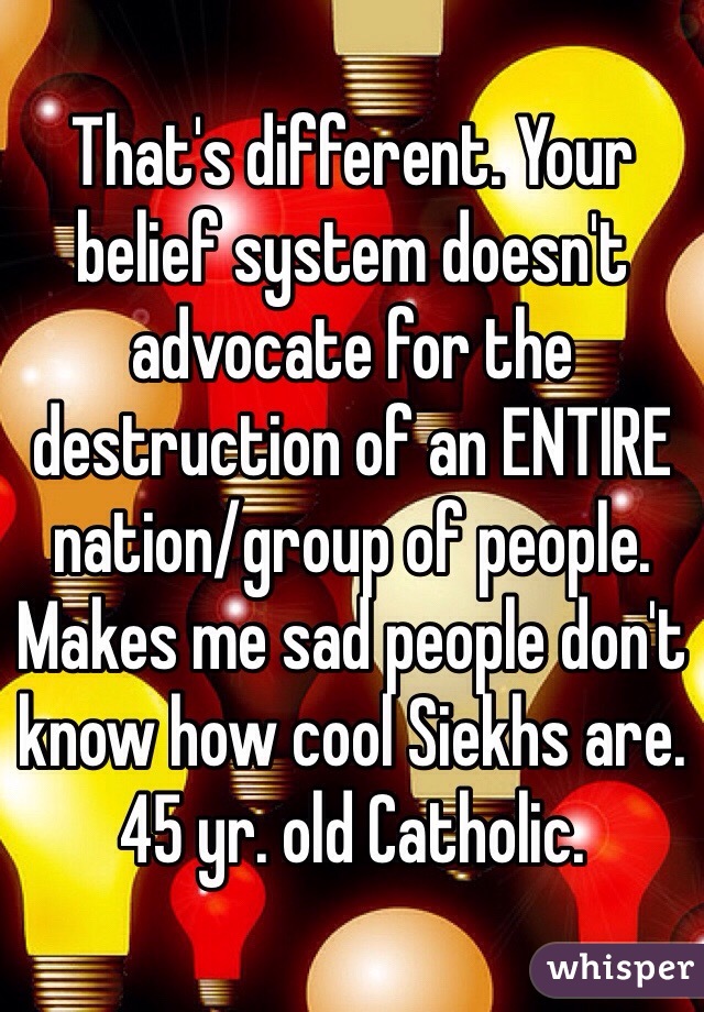 That's different. Your belief system doesn't advocate for the destruction of an ENTIRE nation/group of people. Makes me sad people don't know how cool Siekhs are.
45 yr. old Catholic.