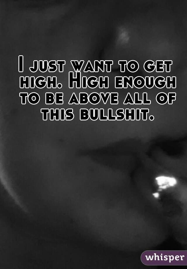 I just want to get high. High enough to be above all of this bullshit.
