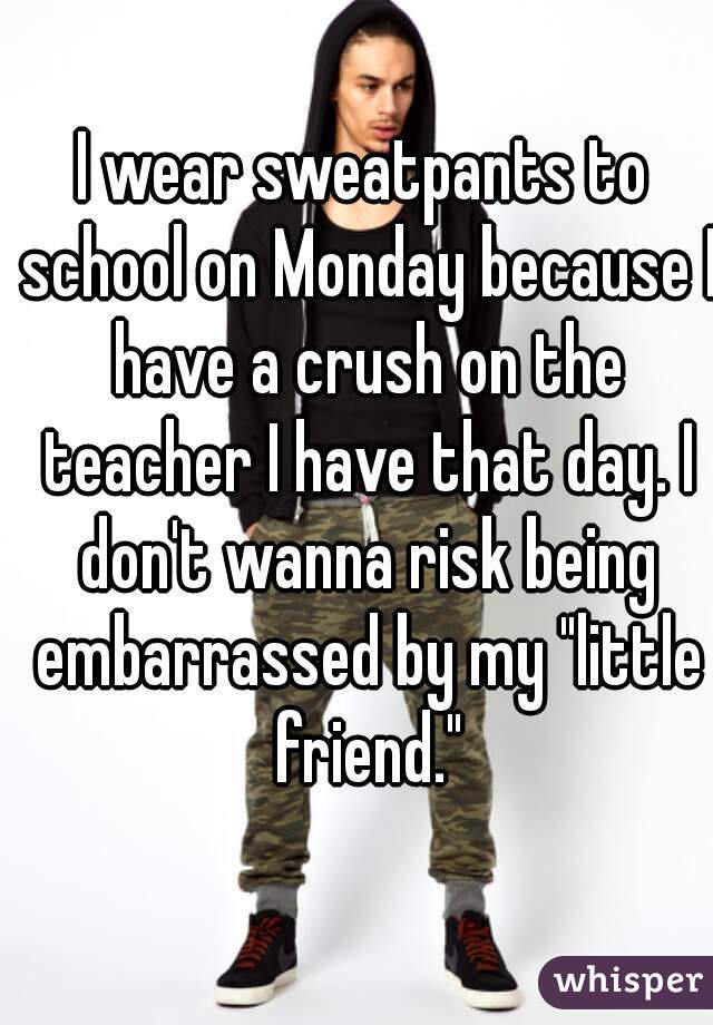 I wear sweatpants to school on Monday because I have a crush on the teacher I have that day. I don't wanna risk being embarrassed by my "little friend."