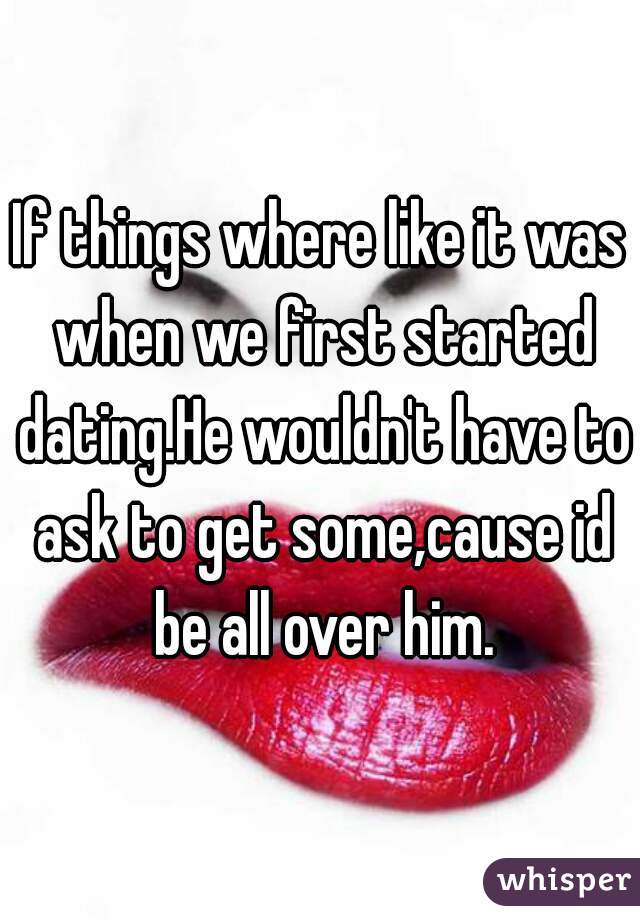 If things where like it was when we first started dating.He wouldn't have to ask to get some,cause id be all over him.