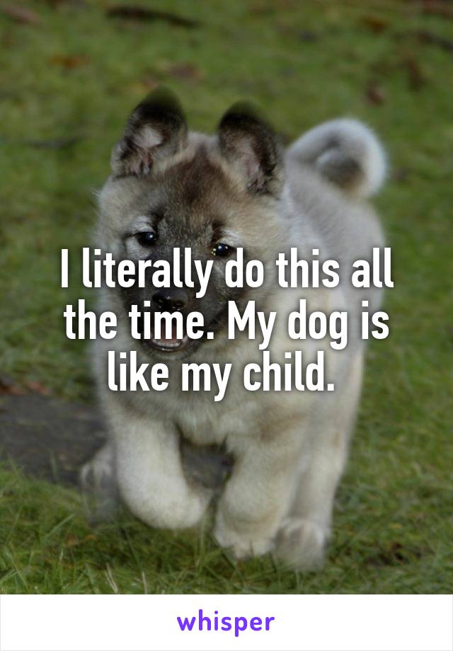 I literally do this all the time. My dog is like my child. 