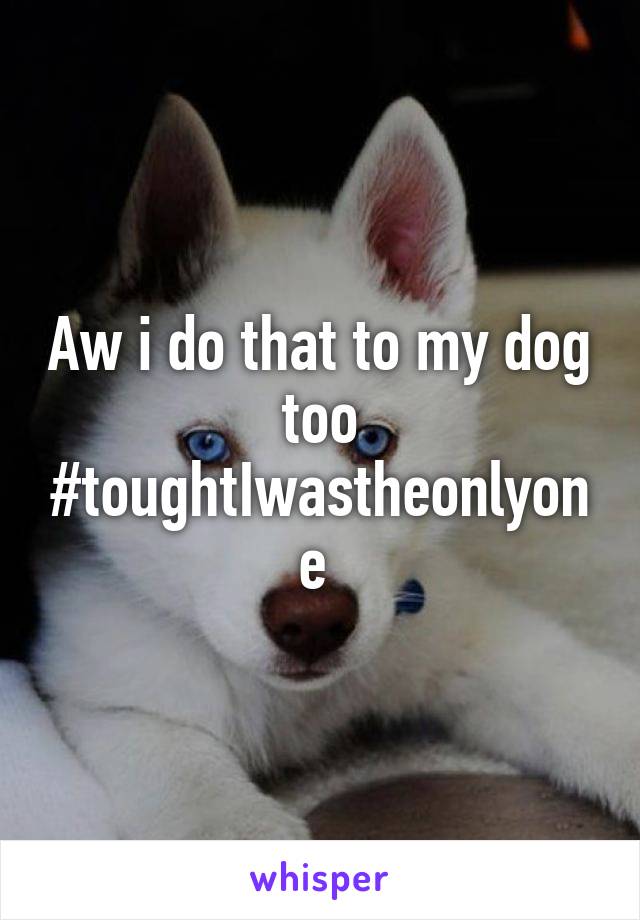 Aw i do that to my dog too #toughtIwastheonlyone 