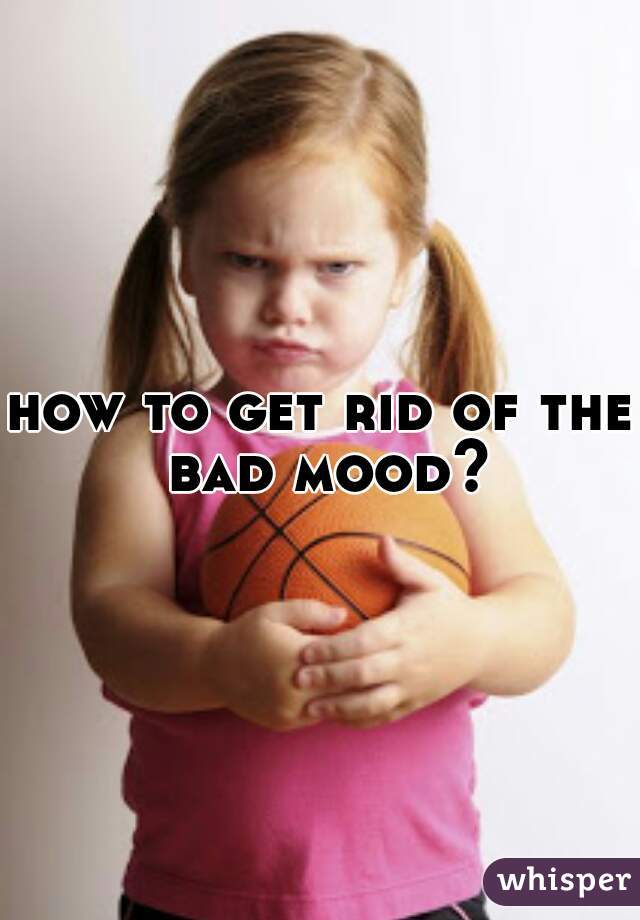 how to get rid of the bad mood?