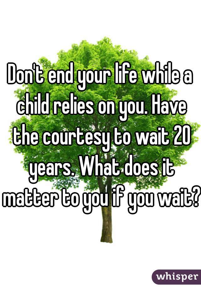 Don't end your life while a child relies on you. Have the courtesy to wait 20 years. What does it matter to you if you wait?