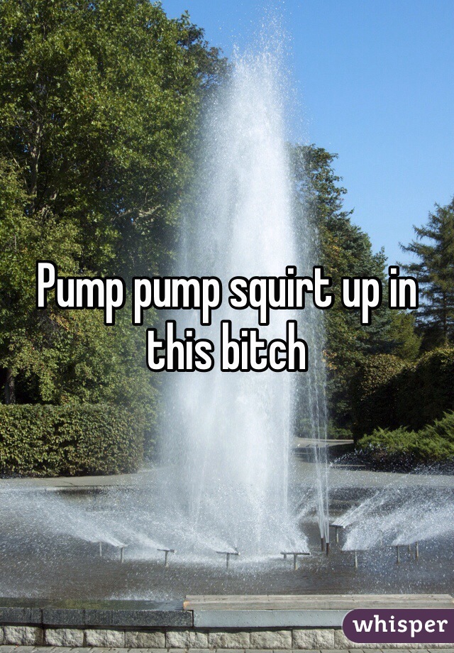 Pump pump squirt up in this bitch