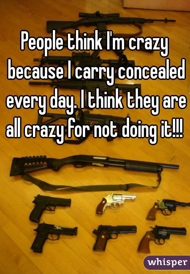 People think I'm crazy because I carry concealed every day. I think they are all crazy for not doing it!!! 