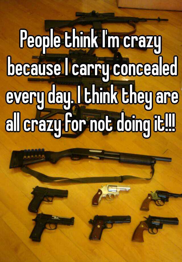 People think I'm crazy because I carry concealed every day. I think they are all crazy for not doing it!!! 