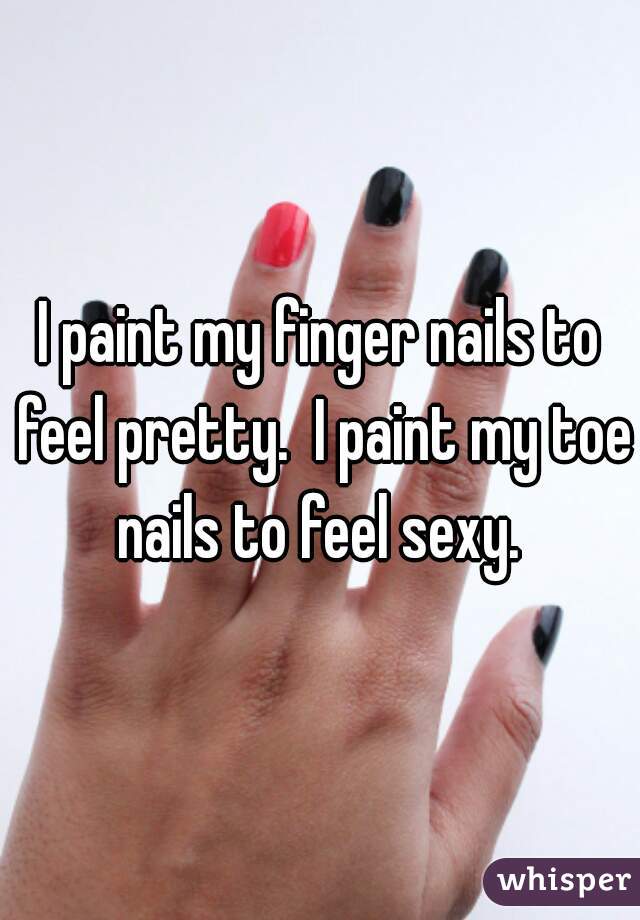 I paint my finger nails to feel pretty.  I paint my toe nails to feel sexy. 