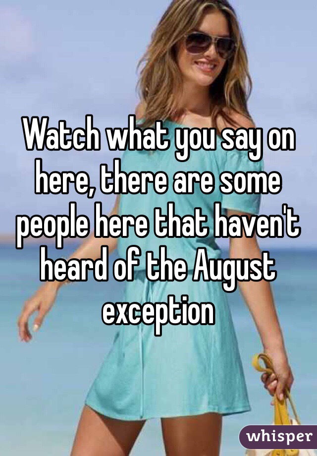 Watch what you say on here, there are some people here that haven't heard of the August exception