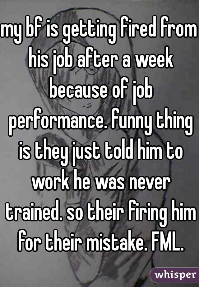 my bf is getting fired from his job after a week because of job performance. funny thing is they just told him to work he was never trained. so their firing him for their mistake. FML.