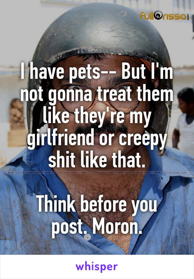 
I have pets-- But I'm not gonna treat them like they're my girlfriend or creepy shit like that.

Think before you post. Moron.