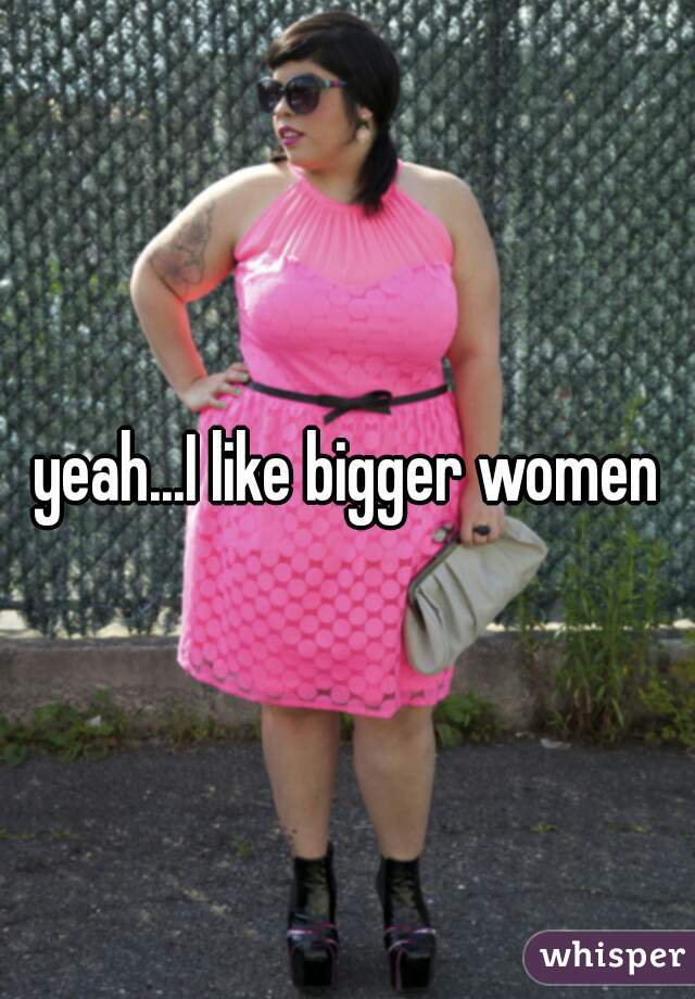 yeah...I like bigger women