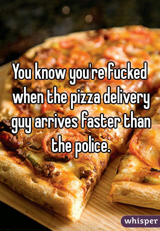 You know you're fucked when the pizza delivery guy arrives faster than the police.