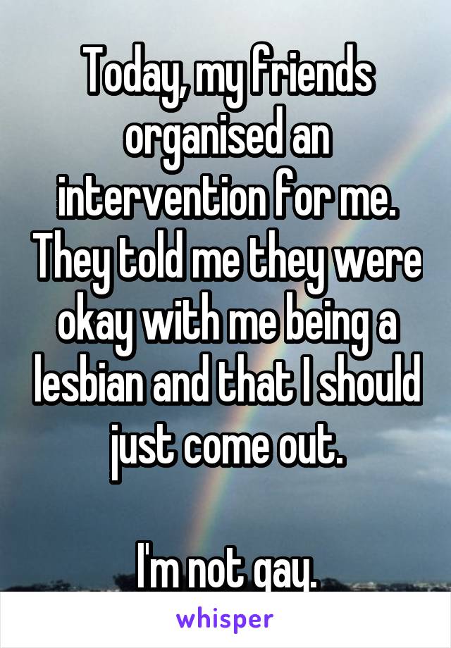 Today, my friends organised an intervention for me. They told me they were okay with me being a lesbian and that I should just come out.

I'm not gay.