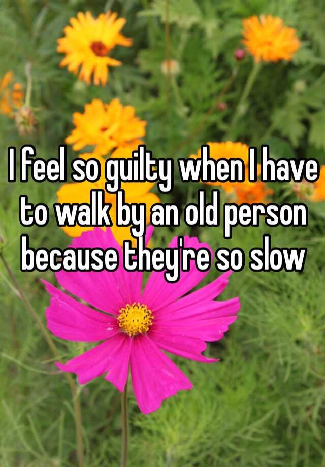 i-feel-so-guilty-when-i-have-to-walk-by-an-old-person-because-they-re