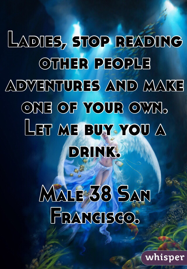 Ladies, stop reading other people adventures and make one of your own. 
Let me buy you a drink. 

Male 38 San Francisco. 