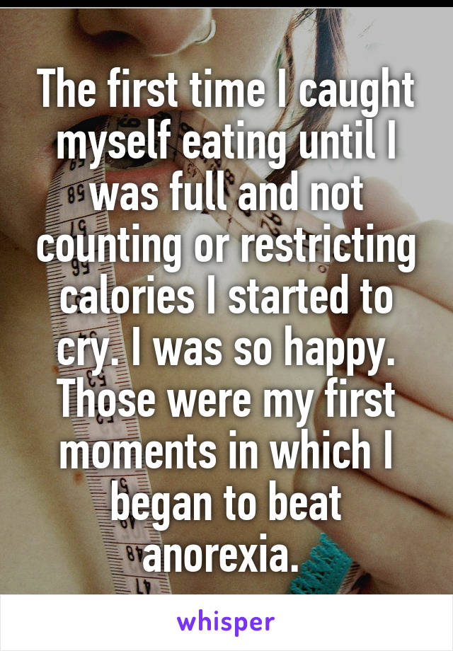 The first time I caught myself eating until I was full and not counting or restricting calories I started to cry. I was so happy. Those were my first moments in which I began to beat anorexia. 