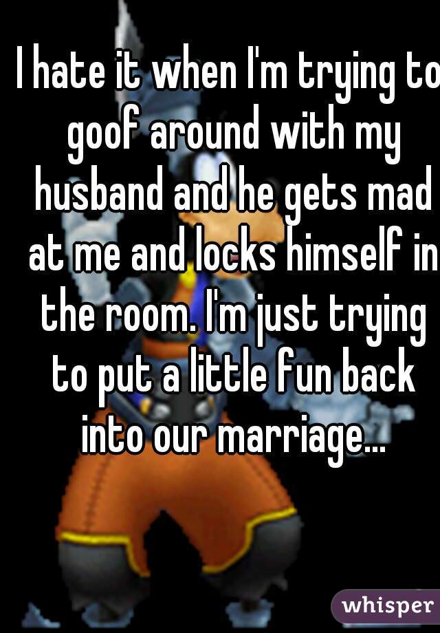 I hate it when I'm trying to goof around with my husband and he gets mad at me and locks himself in the room. I'm just trying to put a little fun back into our marriage...