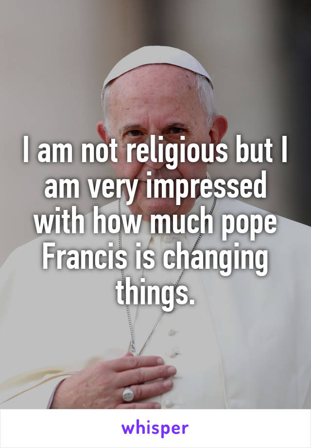 I am not religious but I am very impressed with how much pope Francis is changing things.
