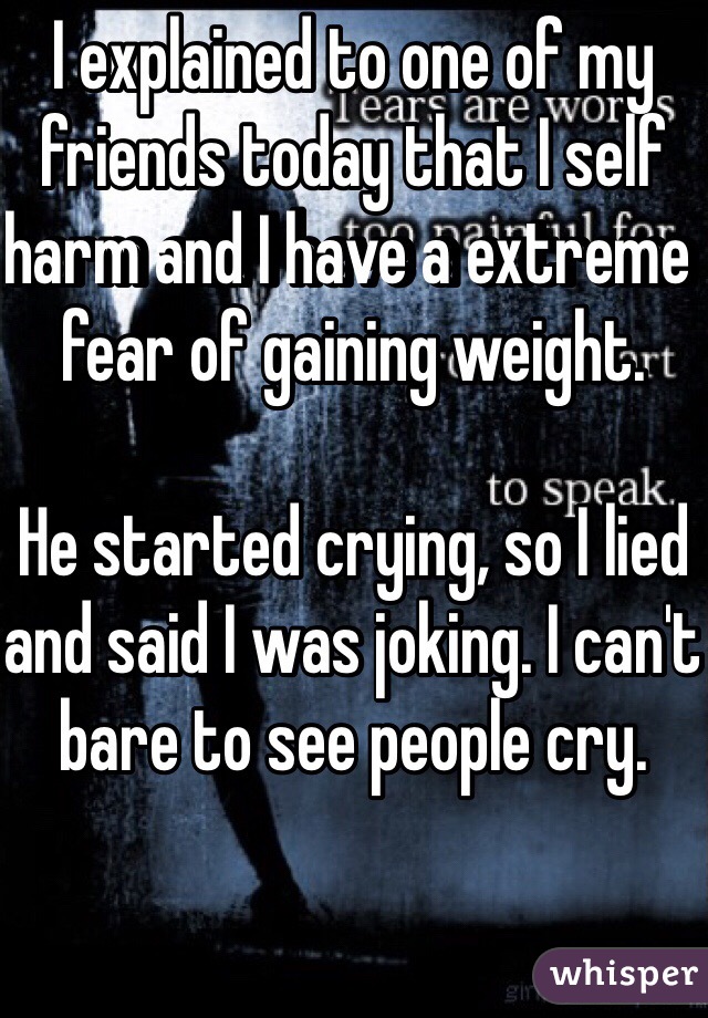 I explained to one of my friends today that I self harm and I have a extreme fear of gaining weight.

He started crying, so I lied and said I was joking. I can't bare to see people cry.