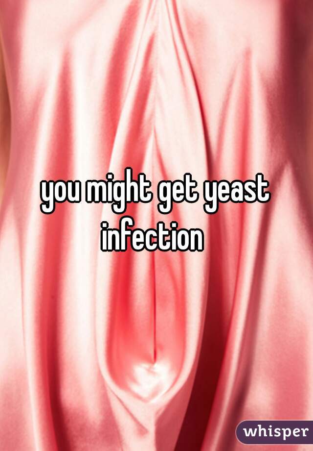 you might get yeast infection  