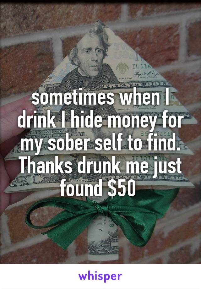 sometimes when I drink I hide money for my sober self to find. Thanks drunk me just found $50 