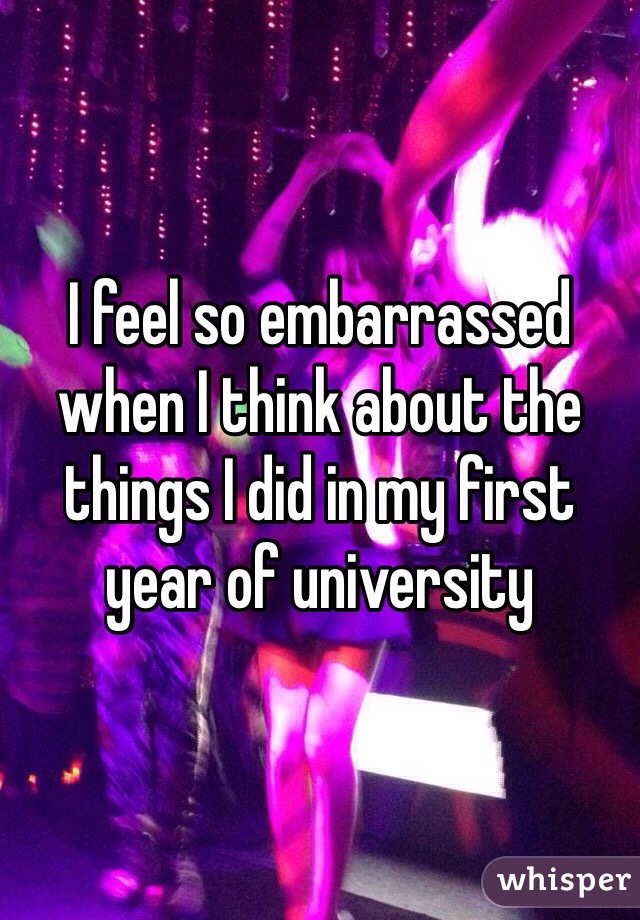 I feel so embarrassed when I think about the things I did in my first year of university 