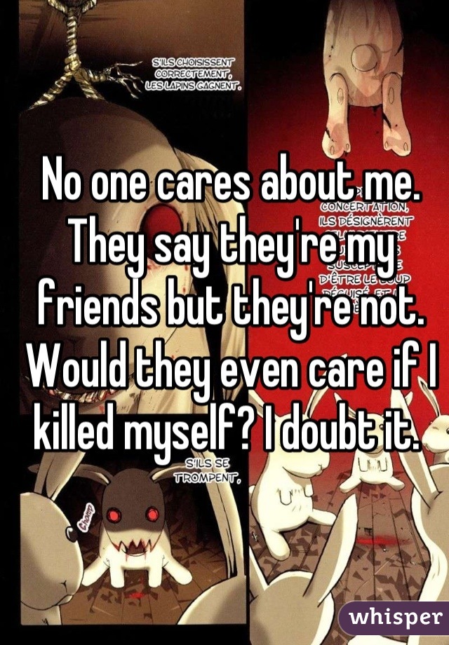 No one cares about me. They say they're my friends but they're not. Would they even care if I killed myself? I doubt it. 