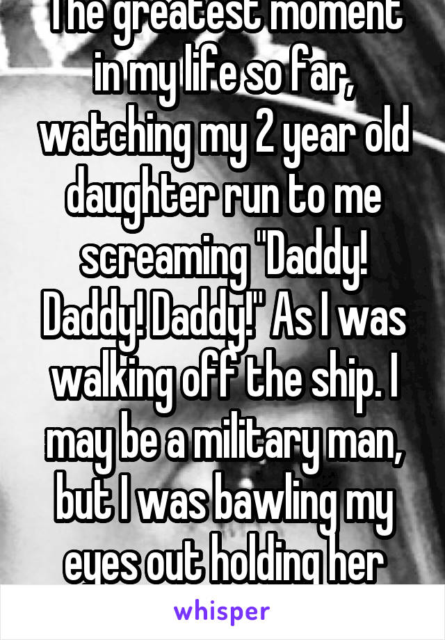 The greatest moment in my life so far, watching my 2 year old daughter run to me screaming "Daddy! Daddy! Daddy!" As I was walking off the ship. I may be a military man, but I was bawling my eyes out holding her tiny body against mine. 