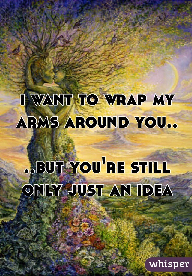 i want to wrap my arms around you.. 

..but you're still only just an idea