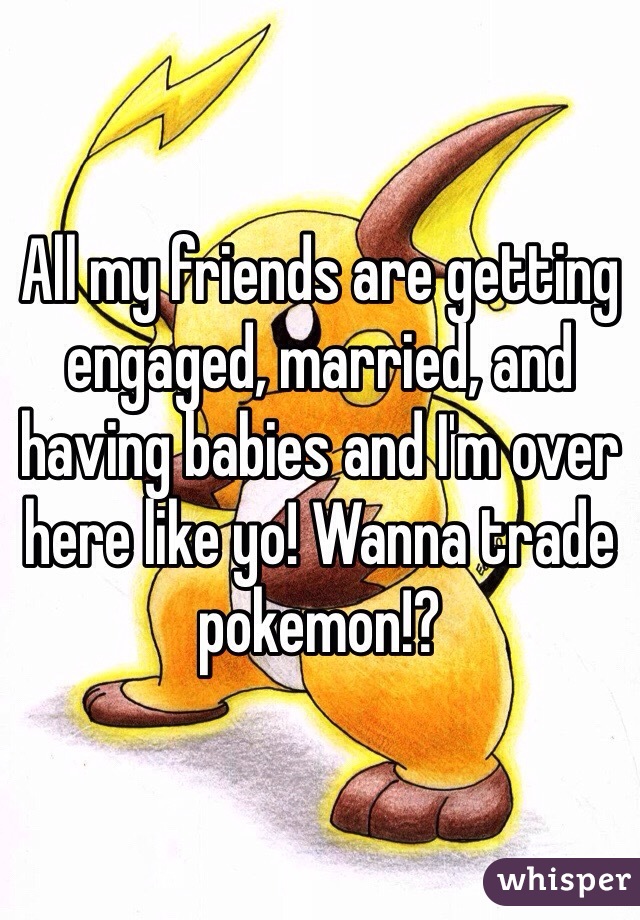 All my friends are getting engaged, married, and having babies and I'm over here like yo! Wanna trade pokemon!?