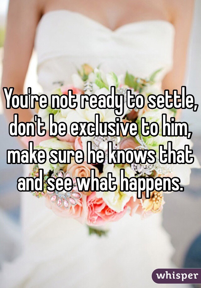 You're not ready to settle, don't be exclusive to him, make sure he knows that and see what happens.