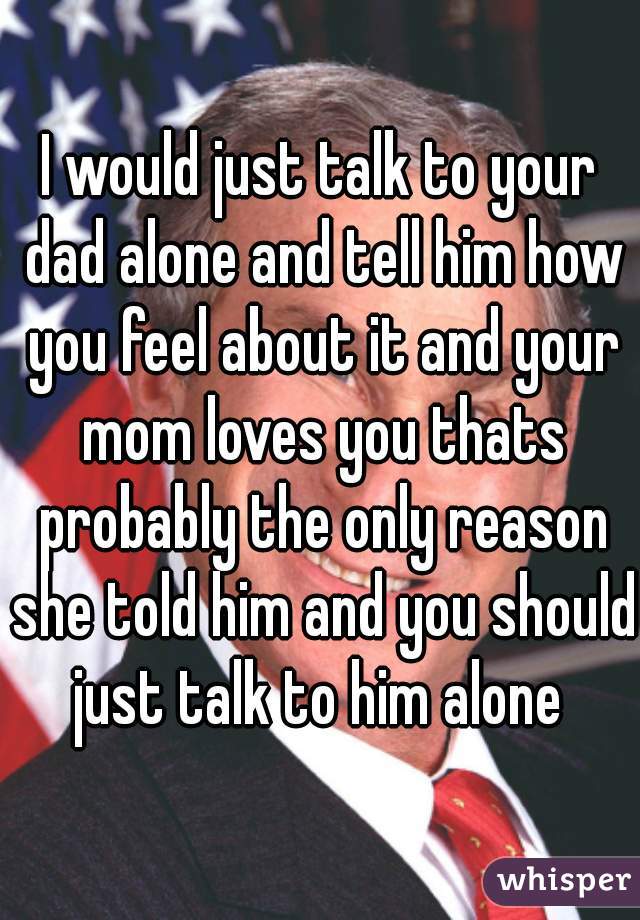I would just talk to your dad alone and tell him how you feel about it and your mom loves you thats probably the only reason she told him and you should just talk to him alone 