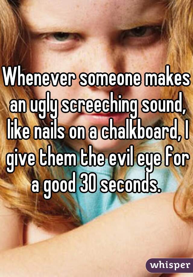 Whenever someone makes an ugly screeching sound, like nails on a chalkboard, I give them the evil eye for a good 30 seconds. 