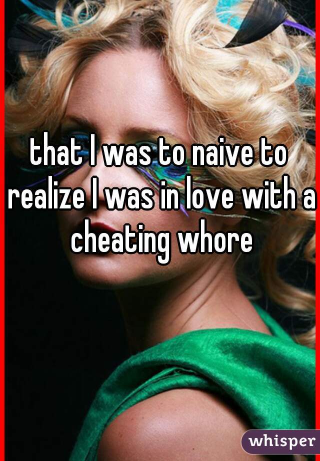 that I was to naive to realize I was in love with a cheating whore
 