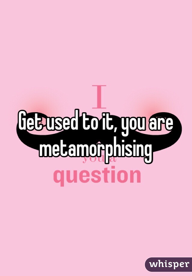 Get used to it, you are metamorphising 