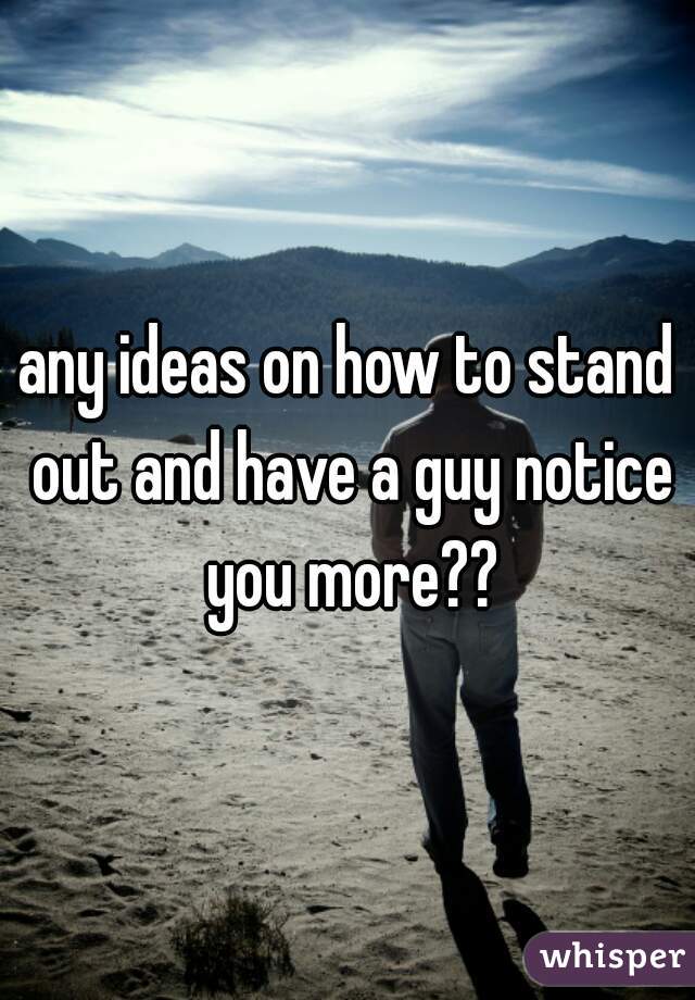 any ideas on how to stand out and have a guy notice you more??