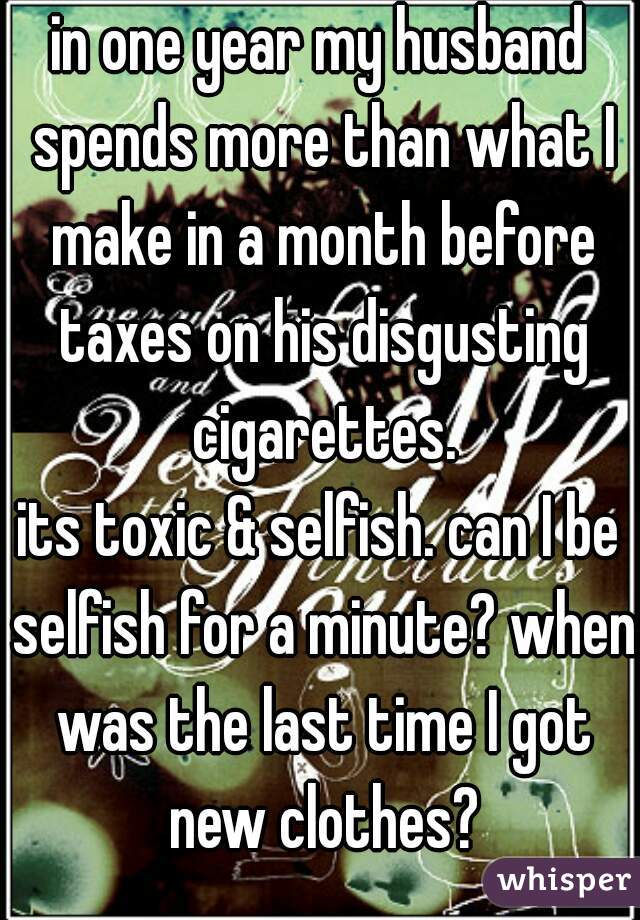 in one year my husband spends more than what I make in a month before taxes on his disgusting cigarettes.
its toxic & selfish. can I be selfish for a minute? when was the last time I got new clothes?