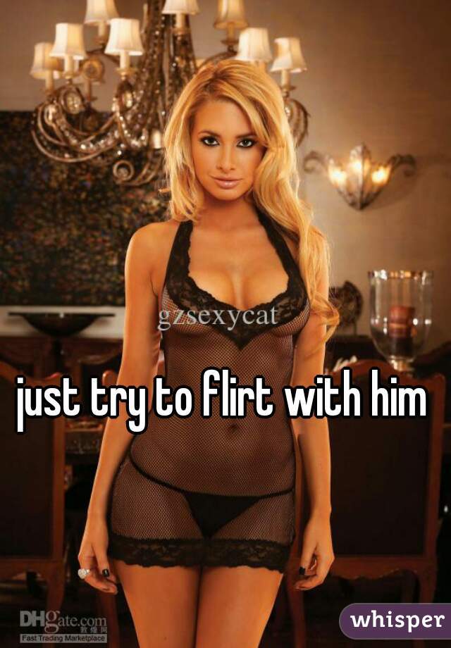 just try to flirt with him
