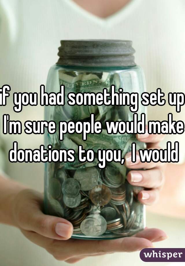 if you had something set up I'm sure people would make donations to you,  I would