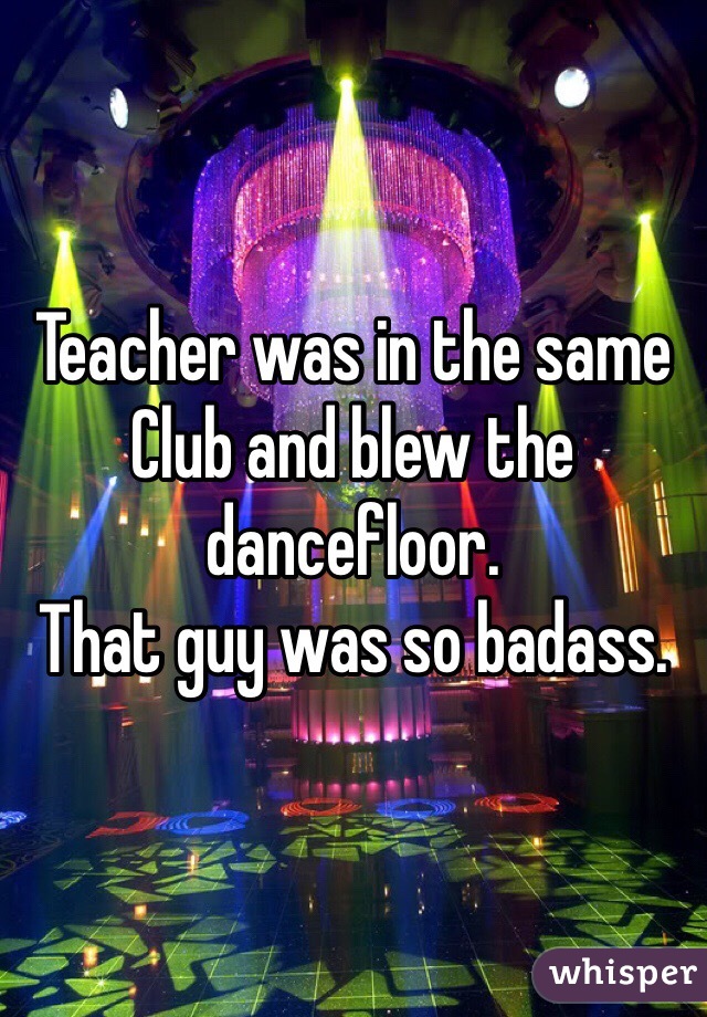 Teacher was in the same Club and blew the dancefloor.
That guy was so badass.
