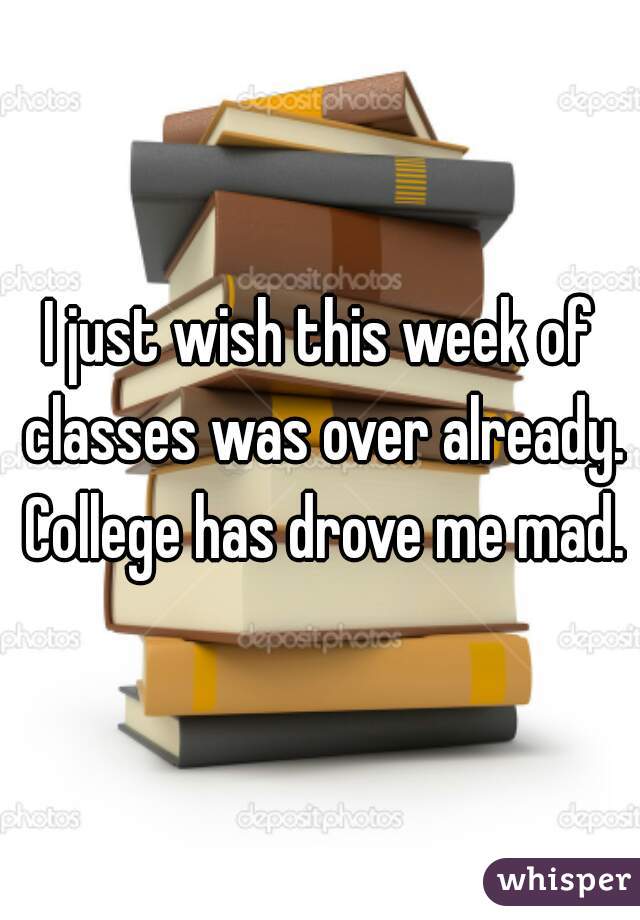 I just wish this week of classes was over already. College has drove me mad.