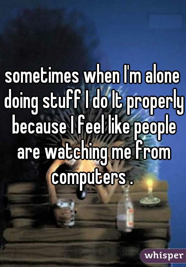 sometimes when I'm alone doing stuff I do It properly because I feel like people are watching me from computers . 