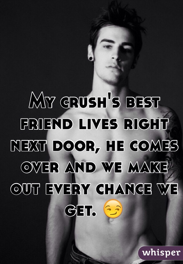 My crush's best friend lives right next door, he comes over and we make out every chance we get. 😏