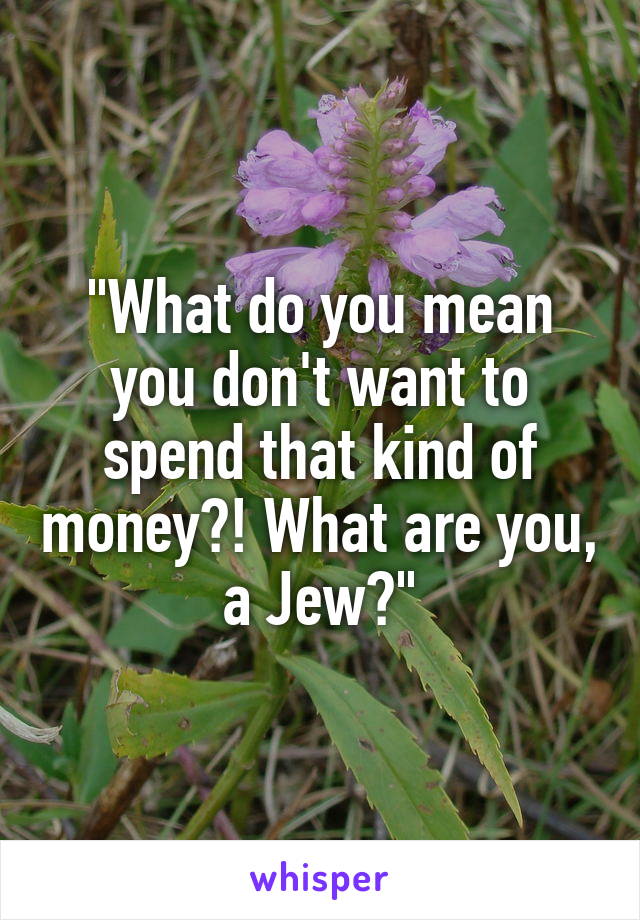 "What do you mean you don't want to spend that kind of money?! What are you, a Jew?"