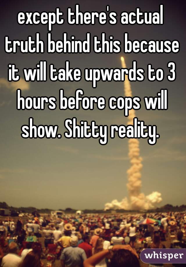 except there's actual truth behind this because it will take upwards to 3 hours before cops will show. Shitty reality. 