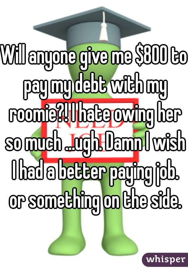 Will anyone give me $800 to pay my debt with my roomie?! I hate owing her so much ...ugh. Damn I wish I had a better paying job. or something on the side.