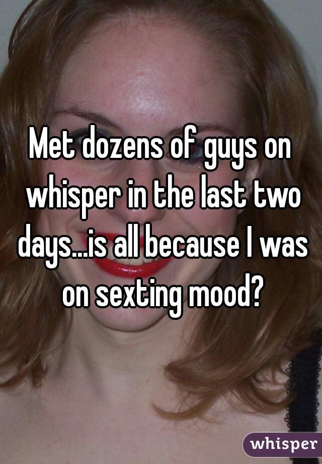 Met dozens of guys on whisper in the last two days...is all because I was on sexting mood?