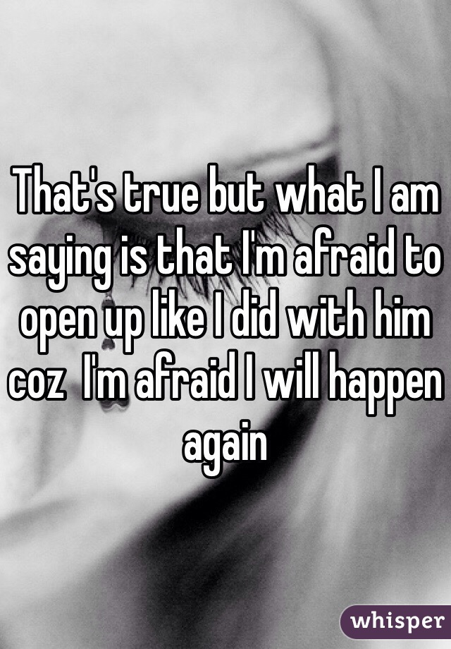 That's true but what I am saying is that I'm afraid to open up like I did with him coz  I'm afraid I will happen again 