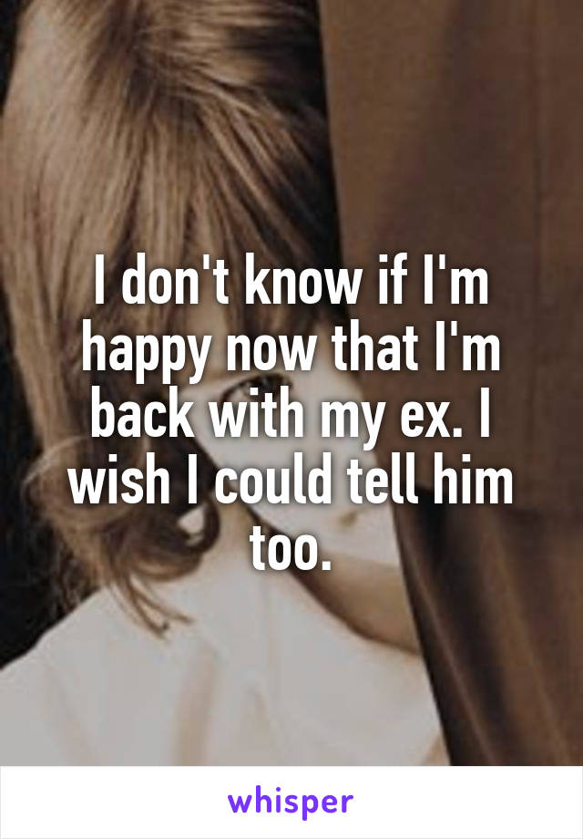 I don't know if I'm happy now that I'm back with my ex. I wish I could tell him too.